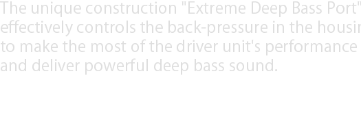 Extremely Deep Bass Sound is the hallmark of XX series. The unique construction "Extreme Deep Bass Port" effectively controls the back-pressure in the housing to make the most of the driver unit's performance and deliver powerful deep bass sound.
